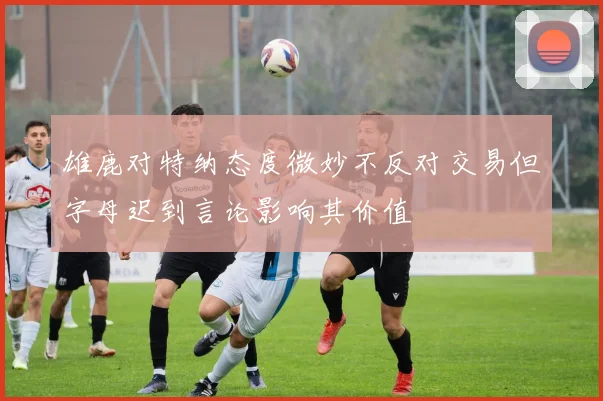 雄鹿对特纳态度微妙不反对交易但字母迟到言论影响其价值