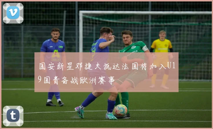 国安新星邓捷夫抵达法国将加入U19国青备战欧洲赛事