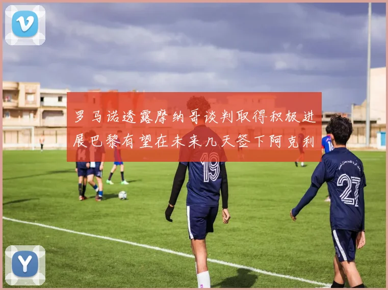 罗马诺透露摩纳哥谈判取得积极进展巴黎有望在未来几天签下阿克利乌舍