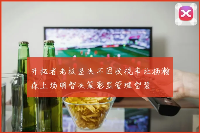 开拓者老板坚决不因收视率让杨瀚森上场明智决策彰显管理智慧