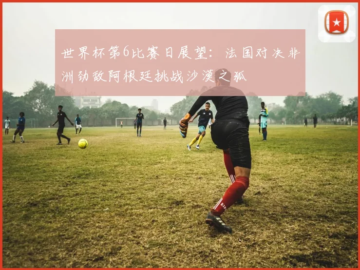 世界杯第6比赛日展望:法国对决非洲劲敌阿根廷挑战沙漠之狐