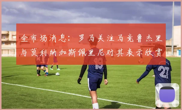 全市场消息：罗马关注马竞鲁杰里与莫利纳加斯佩里尼对其表示欣赏