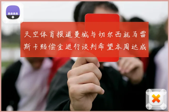 天空体育报道曼城与切尔西就马雷斯卡赔偿金进行谈判希望本周达成协议