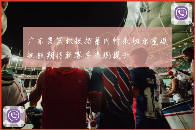 广东男篮积极招募内特米切尔重返执教期待新赛季表现提升