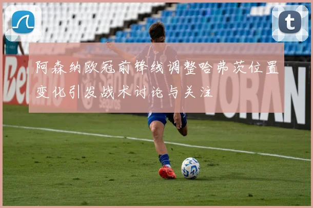 阿森纳欧冠前锋线调整哈弗茨位置变化引发战术讨论与关注
