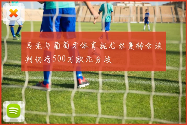 马竞与葡萄牙体育就尤尔曼转会谈判仍存500万欧元分歧