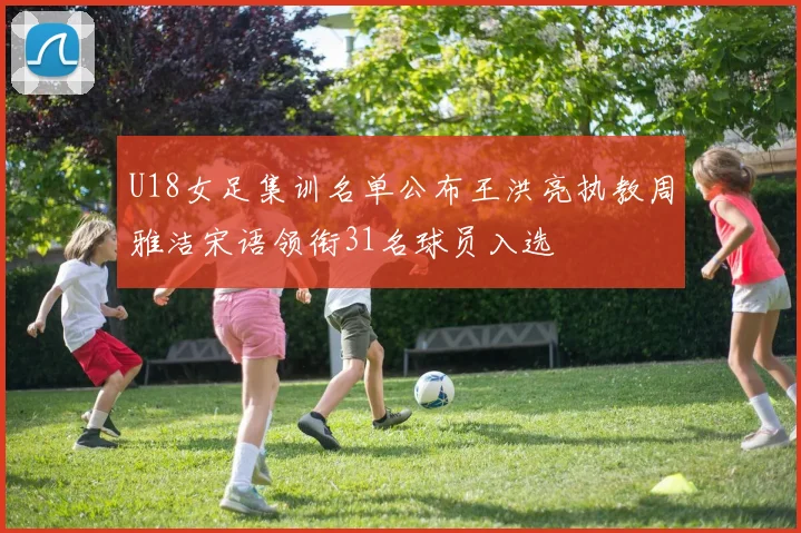 U18女足集训名单公布王洪亮执教周雅洁宋语领衔31名球员入选