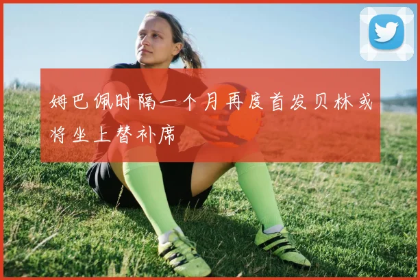 姆巴佩时隔一个月再度首发贝林或将坐上替补席