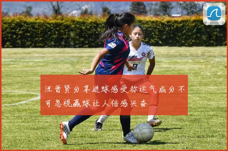 汪晋贤分享进球感受称运气成分不可忽视赢球让人倍感兴奋