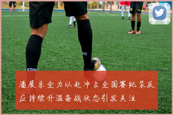 潘展乐全力以赴冲击全国赛纪录反应持续升温备战状态引发关注