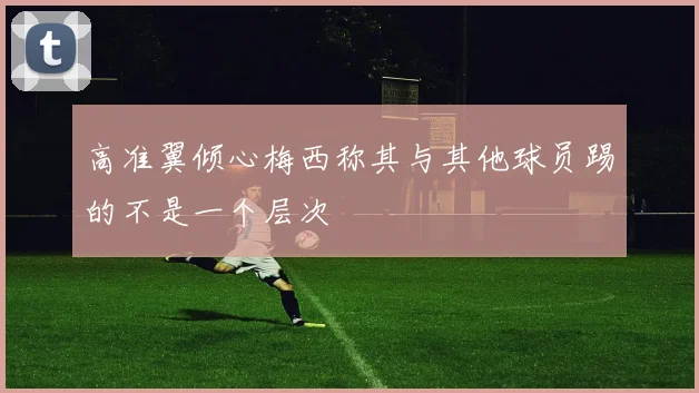 高准翼倾心梅西称其与其他球员踢的不是一个层次