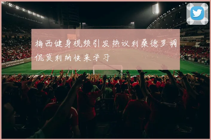 梅西健身视频引发热议利桑德罗调侃莫利纳快来学习