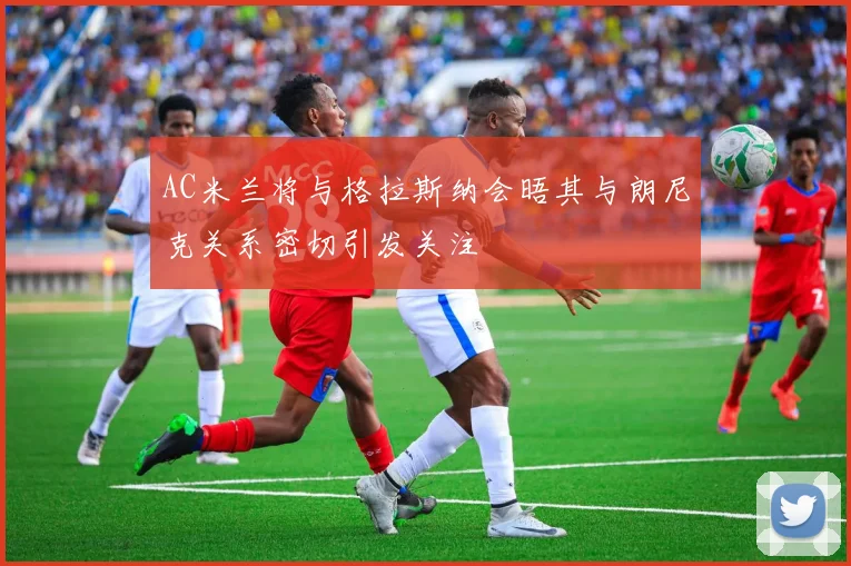 AC米兰将与格拉斯纳会晤其与朗尼克关系密切引发关注
