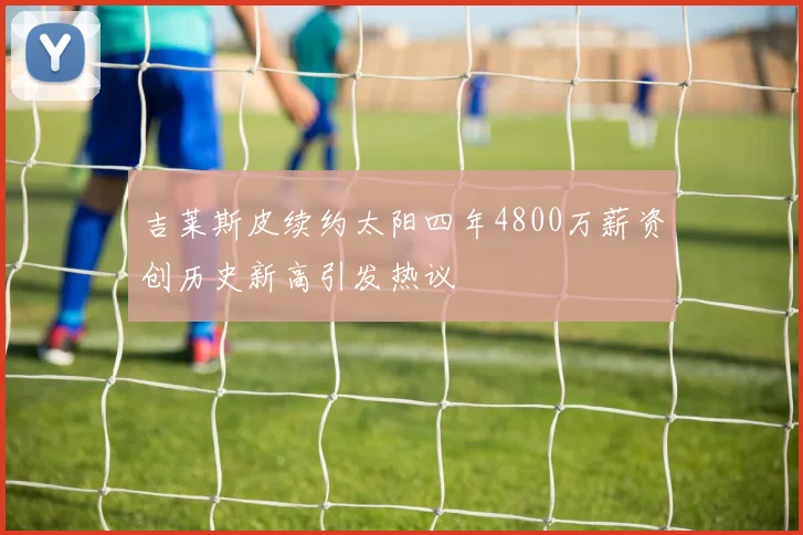 吉莱斯皮续约太阳四年4800万薪资创历史新高引发热议