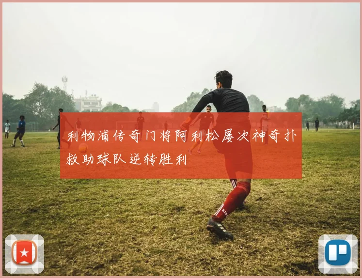 利物浦传奇门将阿利松屡次神奇扑救助球队逆转胜利