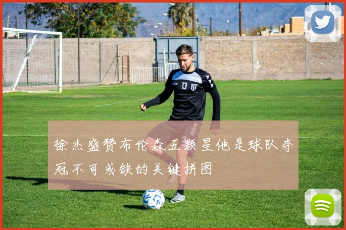 徐杰盛赞布伦森五颗星他是球队夺冠不可或缺的关键拼图