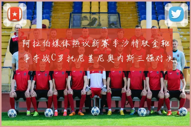 阿拉伯媒体热议新赛季沙特联金靴争夺战C罗托尼基尼奥内斯三强对决