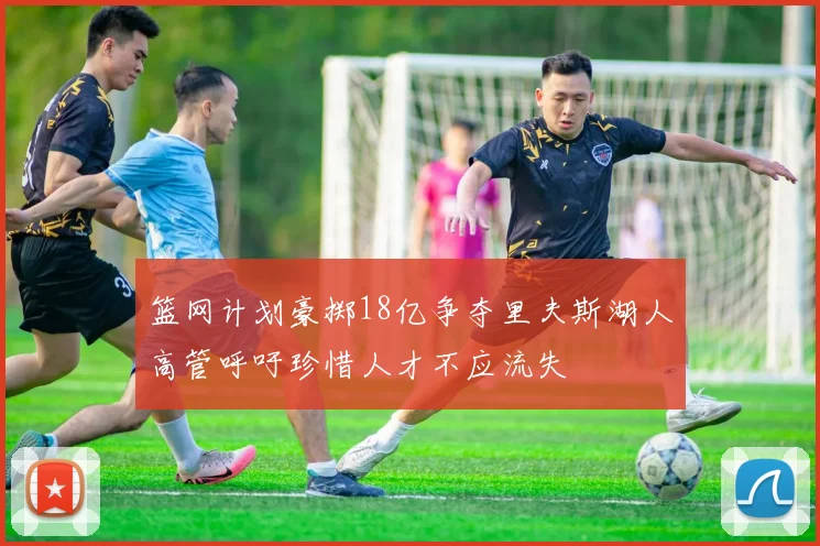 篮网计划豪掷18亿争夺里夫斯湖人高管呼吁珍惜人才不应流失