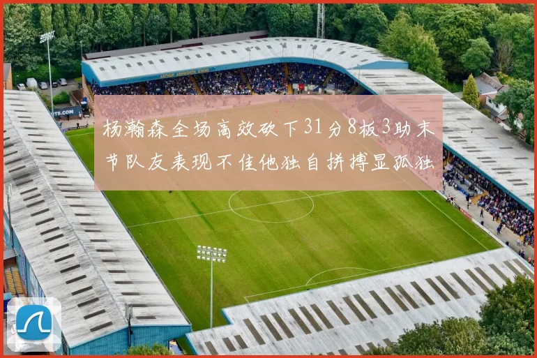 杨瀚森全场高效砍下31分8板3助末节队友表现不佳他独自拼搏显孤独