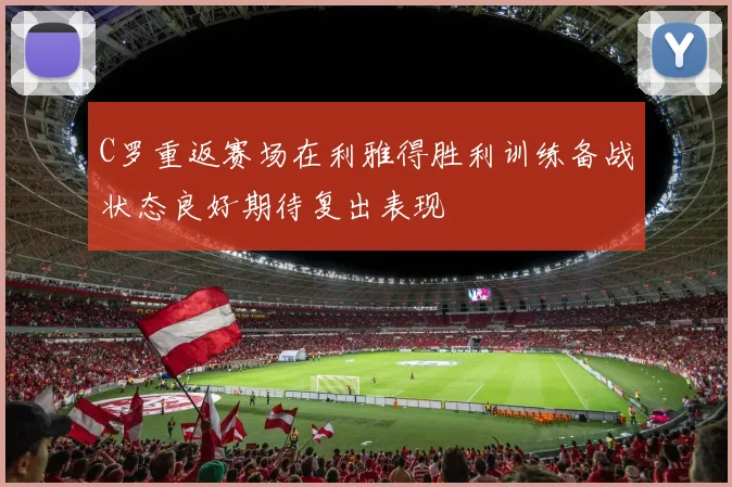 C罗重返赛场在利雅得胜利训练备战状态良好期待复出表现