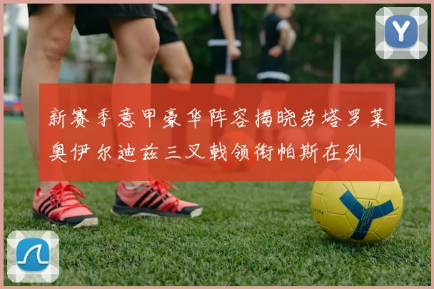 新赛季意甲豪华阵容揭晓劳塔罗莱奥伊尔迪兹三叉戟领衔帕斯在列