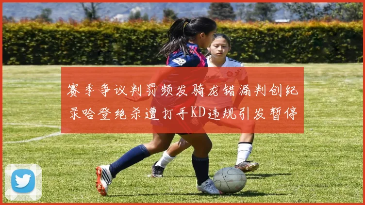 赛季争议判罚频发骑龙错漏判创纪录哈登绝杀遭打手KD违规引发暂停风波