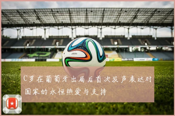 C罗在葡萄牙出局后首次发声表达对国家的永恒热爱与支持