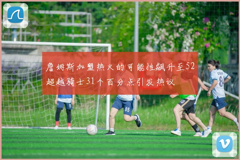 詹姆斯加盟热火的可能性飙升至52超越骑士31个百分点引发热议