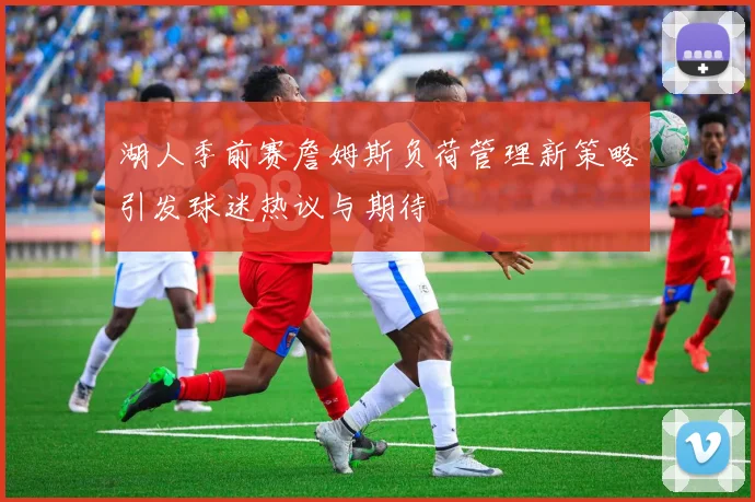 湖人季前赛詹姆斯负荷管理新策略引发球迷热议与期待