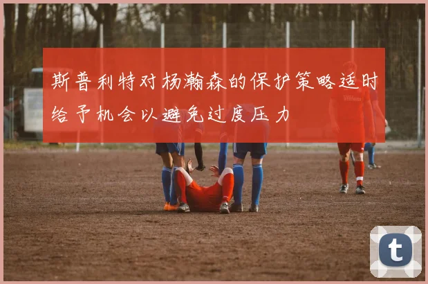 斯普利特对杨瀚森的保护策略适时给予机会以避免过度压力