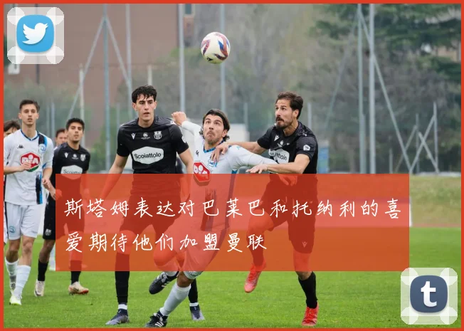 斯塔姆表达对巴莱巴和托纳利的喜爱期待他们加盟曼联