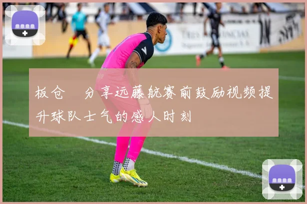 板仓滉分享远藤航赛前鼓励视频提升球队士气的感人时刻