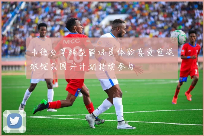 韦德分享转型解说员体验喜爱重返球馆氛围并计划持续参与