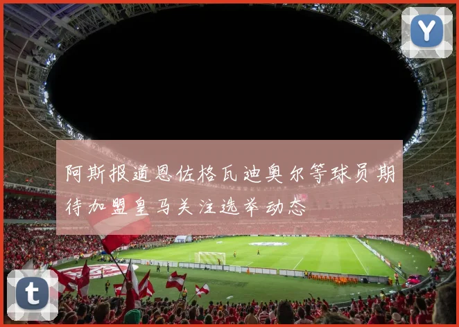 阿斯报道恩佐格瓦迪奥尔等球员期待加盟皇马关注选举动态