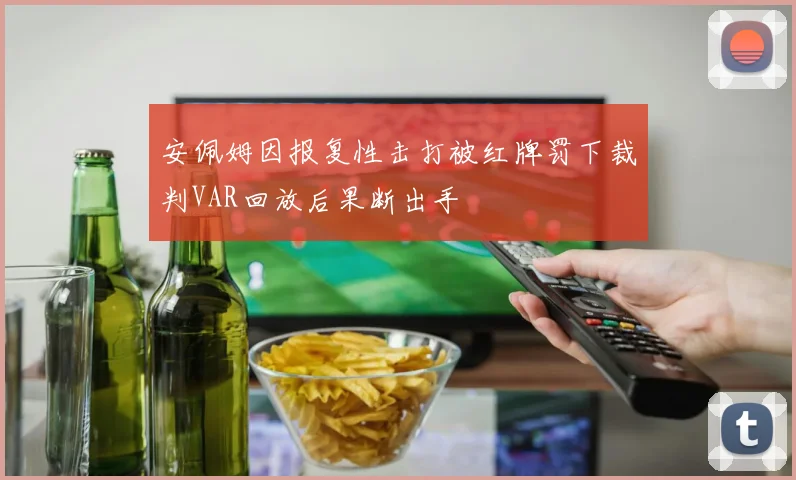 安佩姆因报复性击打被红牌罚下裁判VAR回放后果断出手