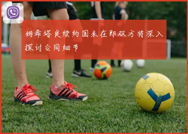 姆希塔良续约国米在即双方将深入探讨合同细节